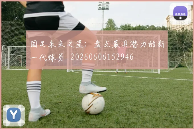 国足未来之星：盘点最具潜力的新一代球员_20260606152946