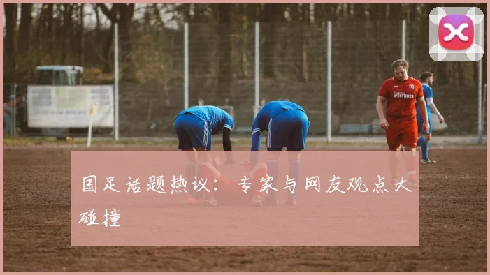 国足话题热议：专家与网友观点大碰撞