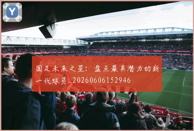 国足未来之星:盘点最具潜力的新一代球员_20260606152946