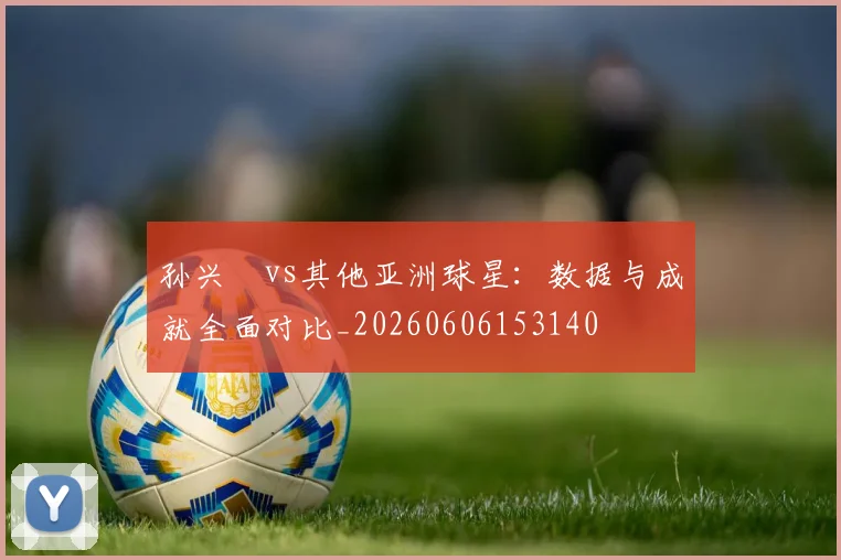 孙兴慜vs其他亚洲球星：数据与成就全面对比_20260606153140