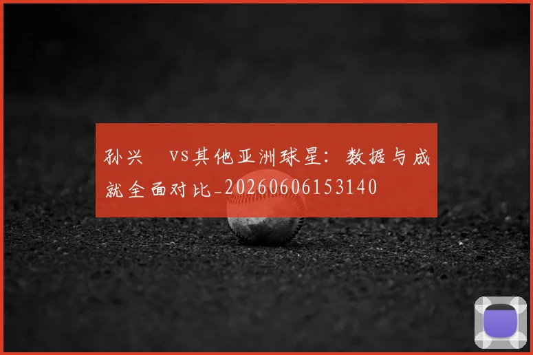 孙兴慜vs其他亚洲球星:数据与成就全面对比_20260606153140