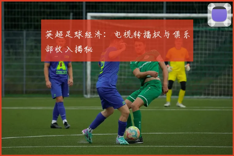 英超足球经济:电视转播权与俱乐部收入揭秘
