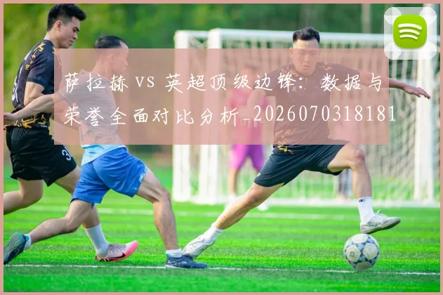 萨拉赫 vs 英超顶级边锋：数据与荣誉全面对比分析_20260703181816