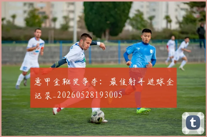 意甲金靴奖争夺:最佳射手进球全记录_20260528193005