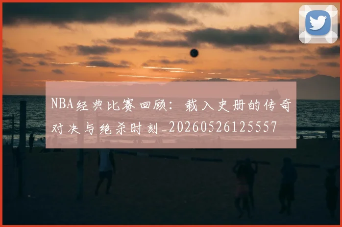 NBA经典比赛回顾：载入史册的传奇对决与绝杀时刻_20260526125557