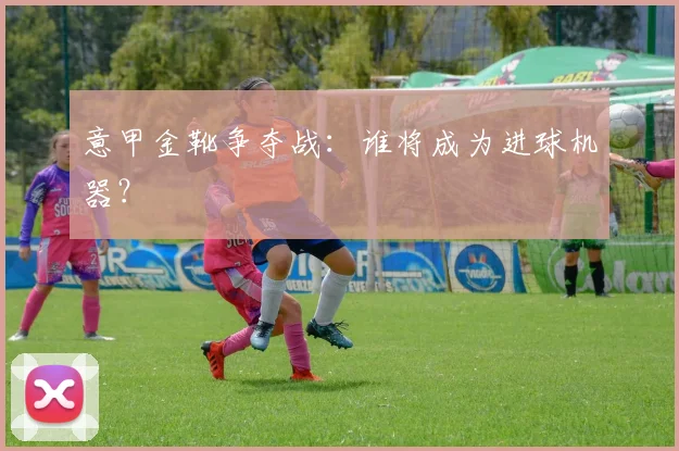 意甲金靴争夺战:谁将成为进球机器?